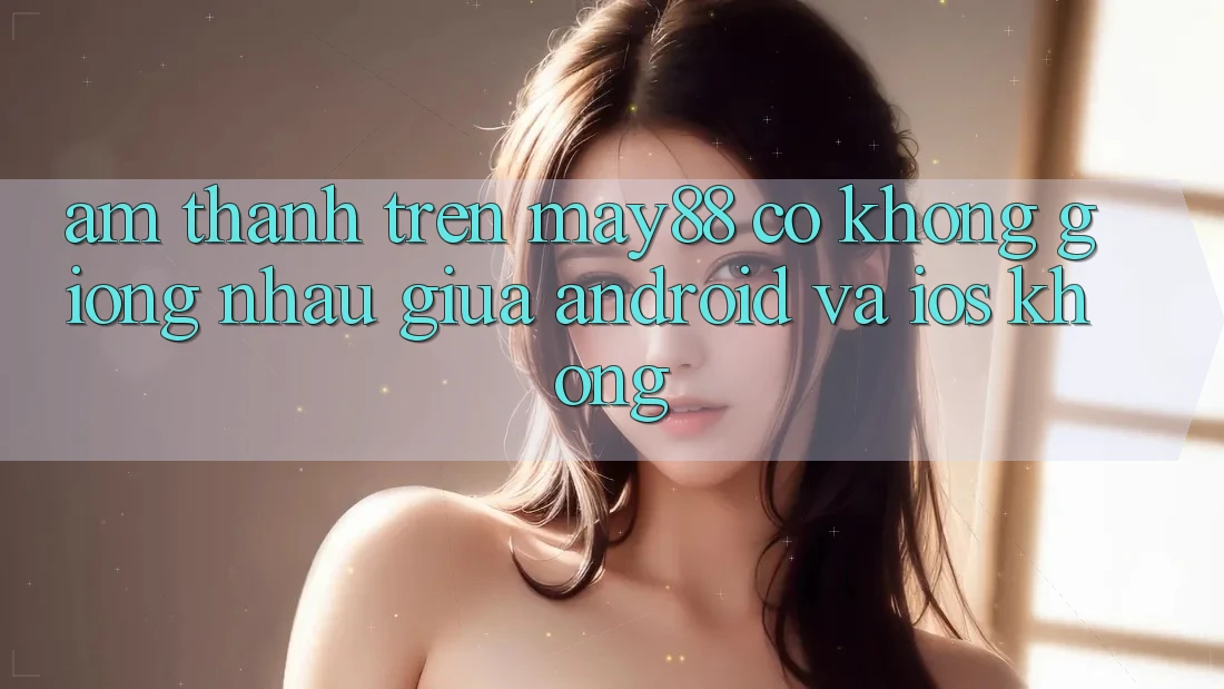 Âm thanh trên may88 có không giống nhau giữa Android và iOS không? Âm thanh trên may88 có không giống nhau giữa Android và iOS không?