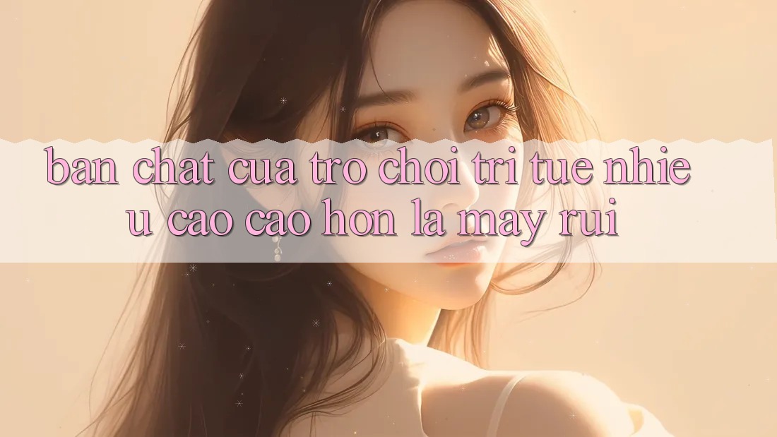 Bản Chất Của Trò Chơi Trí Tuệ: Nhiều Cao cao hơn Là May Rủi