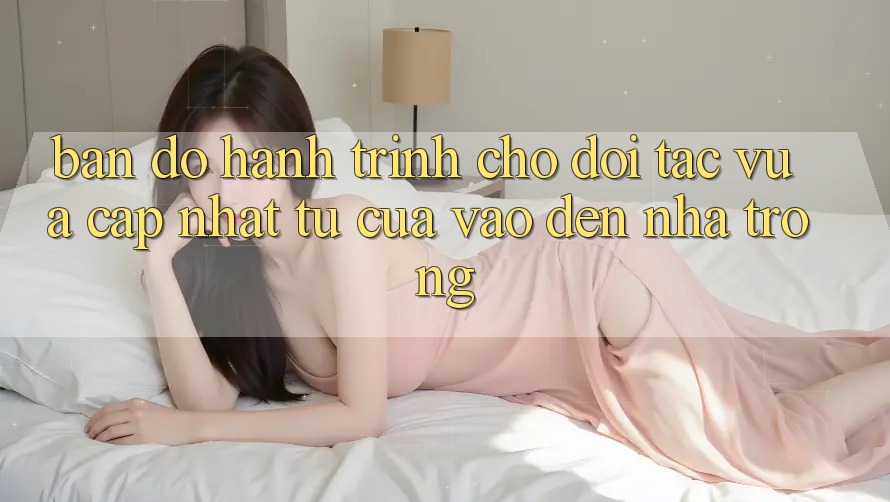 Bản Đồ Hành Trình Cho Đối Tác Vừa cập nhật: Từ “Cửa Vào” Đến “Nhà Trong” Bản Đồ Hành Trình Cho Đối Tác Vừa cập nhật: Từ “Cửa Vào” Đến “Nhà Trong”