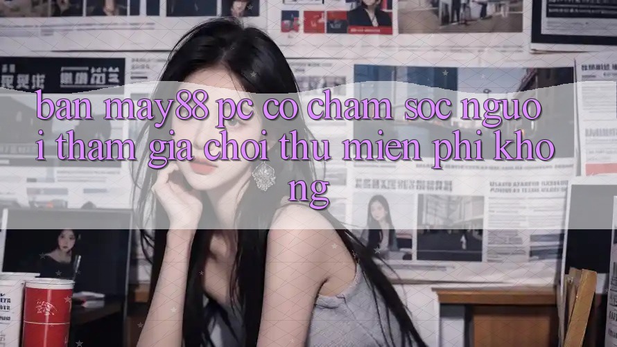 Bản may88 PC có chăm sóc người tham gia chơi thử miễn phí không?