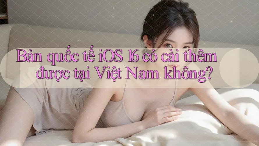 Bản quốc tế iOS 16 có cài thêm được tại Việt Nam không?