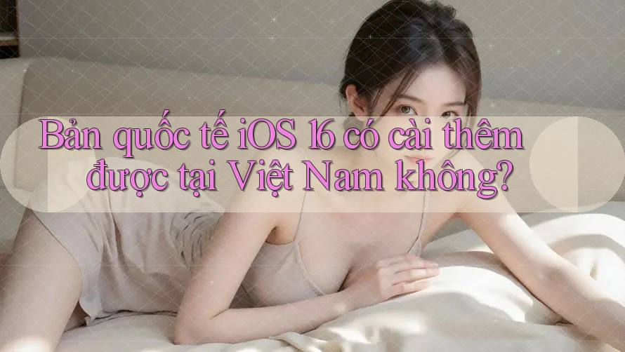 Bản quốc tế iOS 16 có cài thêm được tại Việt Nam không? Bản quốc tế iOS 16 có cài thêm được tại Việt Nam không?