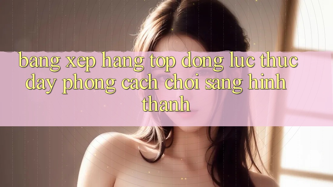 Bảng Xếp Hạng Top - Động Lực Thúc Đẩy Phong Cách Chơi Sáng Hình thành Bảng Xếp Hạng Top - Động Lực Thúc Đẩy Phong Cách Chơi Sáng Hình thành