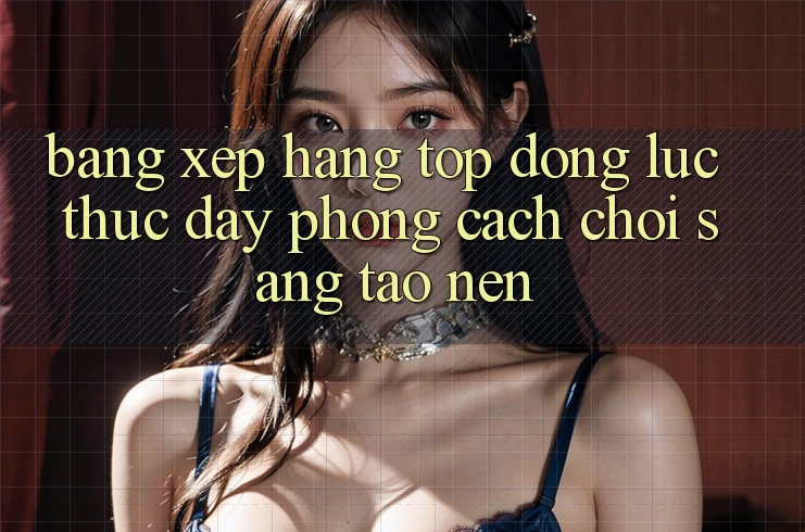 Bảng Xếp Hạng Top - Động Lực Thúc Đẩy Phong Cách Chơi Sáng Tạo nên Bảng Xếp Hạng Top - Động Lực Thúc Đẩy Phong Cách Chơi Sáng Tạo nên