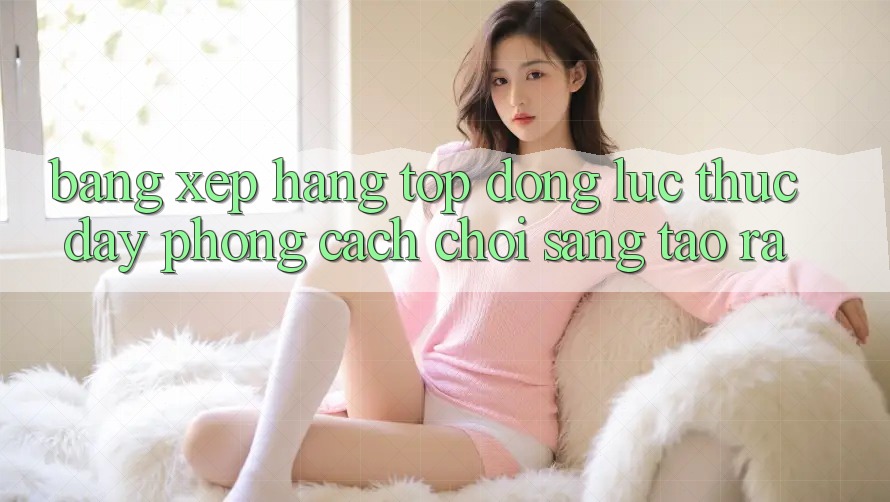 Bảng Xếp Hạng Top - Động Lực Thúc Đẩy Phong Cách Chơi Sáng Tạo ra Bảng Xếp Hạng Top - Động Lực Thúc Đẩy Phong Cách Chơi Sáng Tạo ra