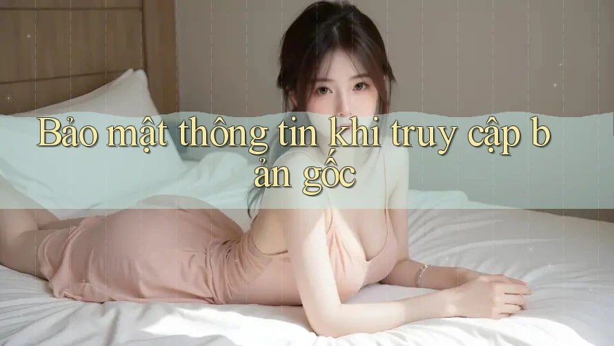 Bảo mật thông tin khi truy cập bản gốc Bảo mật thông tin khi truy cập bản gốc