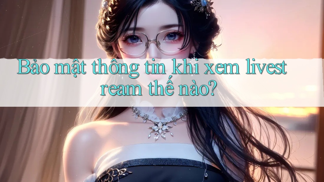 Bảo mật thông tin khi xem livestream thế nào? Bảo mật thông tin khi xem livestream thế nào?