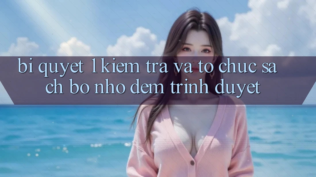 Bí quyết 1: Kiểm tra và tổ chức sạch bộ nhớ đệm trình duyệt Bí quyết 1: Kiểm tra và tổ chức sạch bộ nhớ đệm trình duyệt
