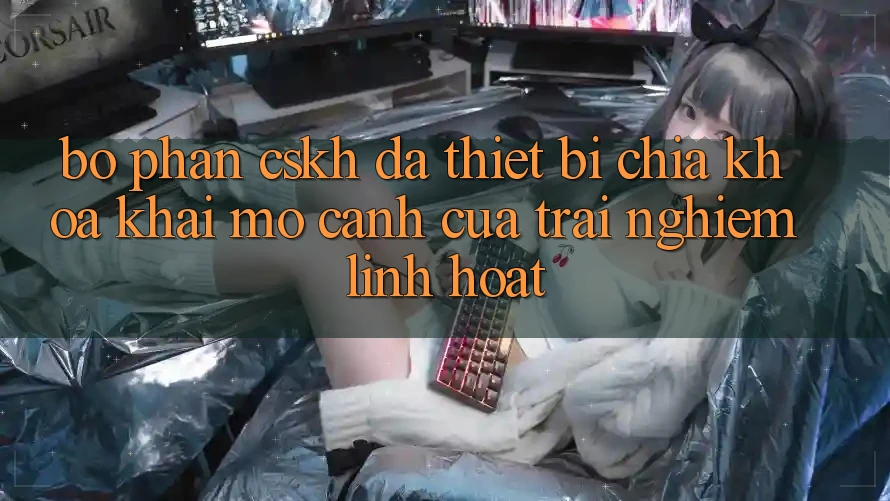 Bộ phận CSKH Đa Thiết Bị: Chìa Khóa Khai mở Cánh Cửa Trải Nghiệm Linh Hoạt Bộ phận CSKH Đa Thiết Bị: Chìa Khóa Khai mở Cánh Cửa Trải Nghiệm Linh Hoạt