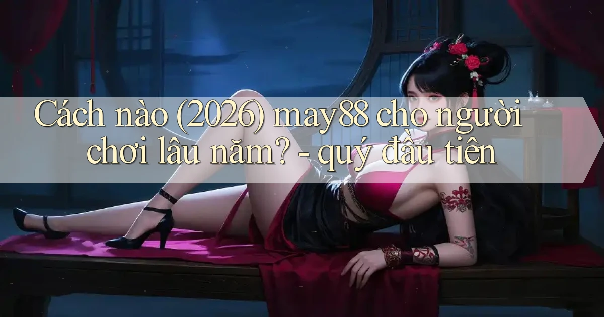 Cách nào (2026) may88 cho người chơi lâu năm   quý đầu tiên