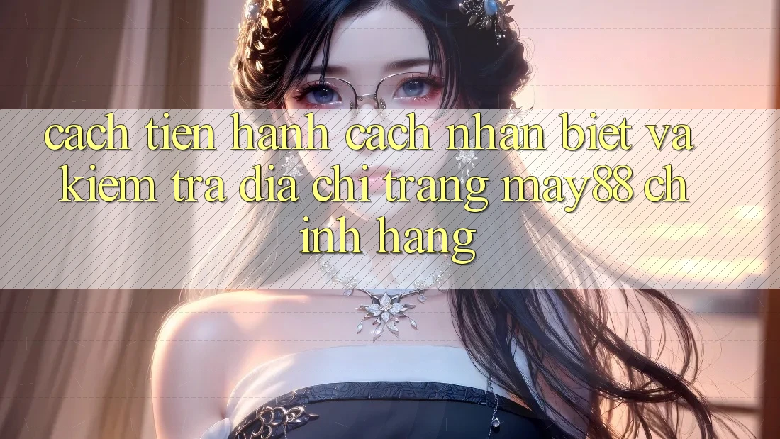 Cách tiến hành Cách Nhận Biết Và Kiểm Tra Địa chỉ trang May88 Chính Hãng
