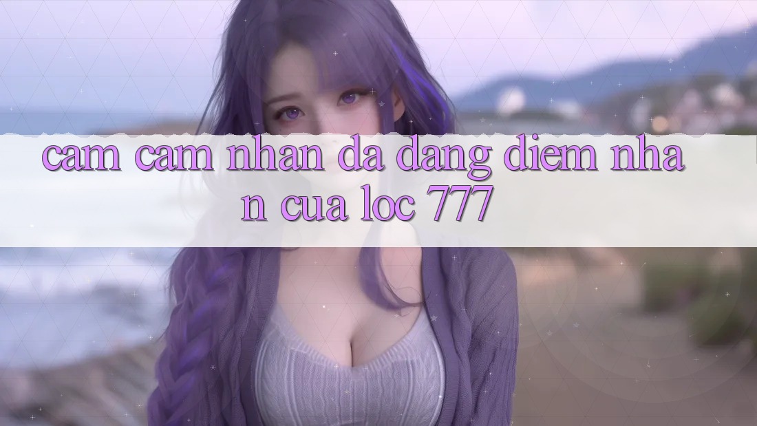 Cảm cảm nhận Đa Dạng: Điểm Nhấn Của Loc 777 Cảm cảm nhận Đa Dạng: Điểm Nhấn Của Loc 777