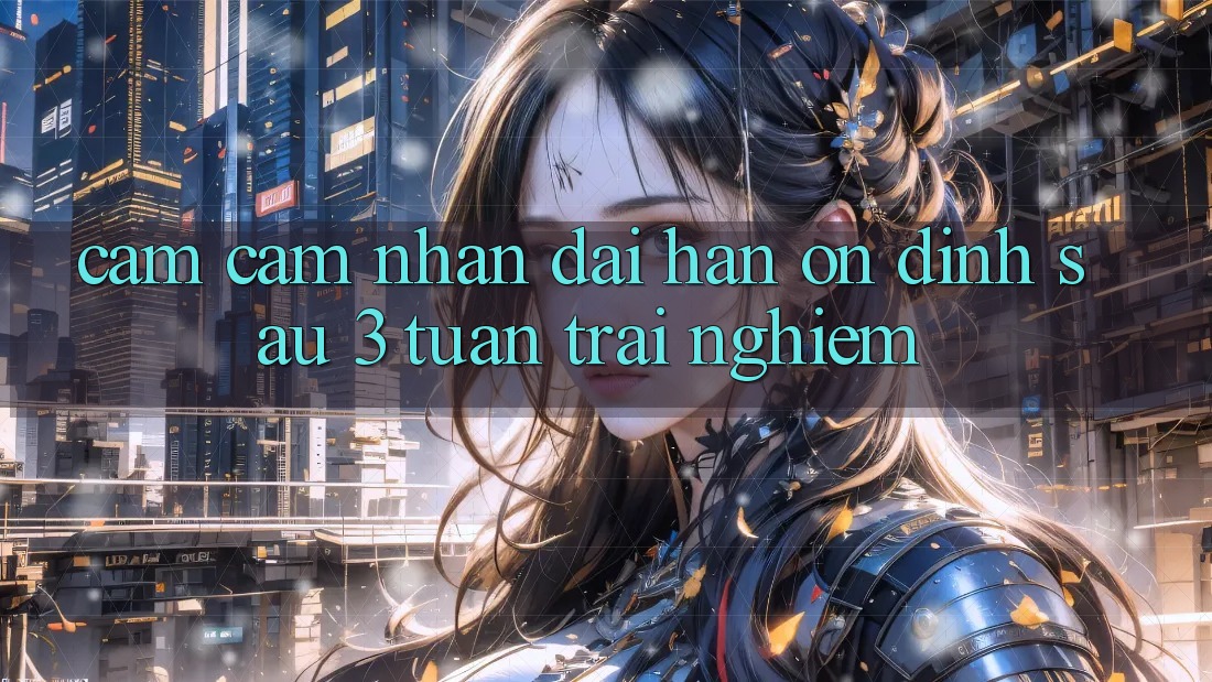 Cảm cảm nhận dài hạn: ổn định sau 3 tuần trải nghiệm Cảm cảm nhận dài hạn: ổn định sau 3 tuần trải nghiệm