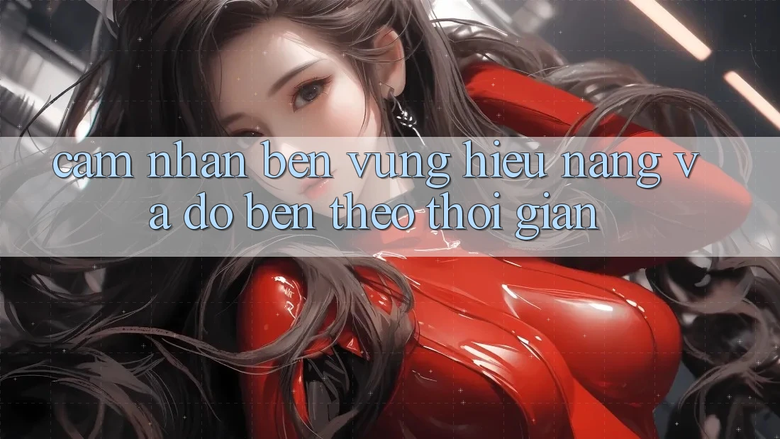 Cảm nhận bền vững: Hiệu năng và độ bền theo thời gian Cảm nhận bền vững: Hiệu năng và độ bền theo thời gian