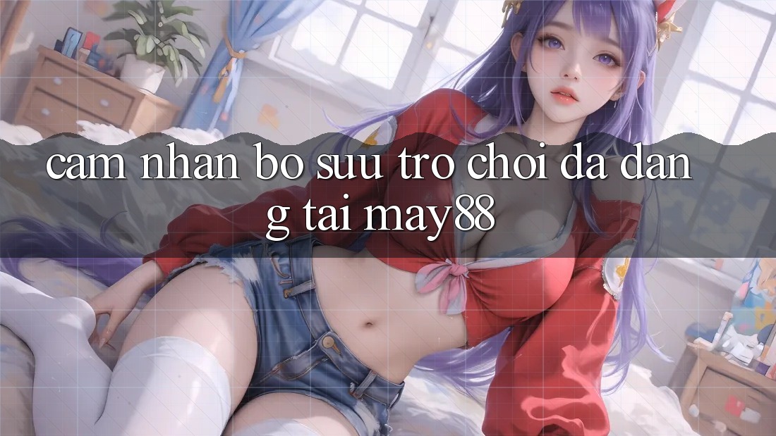 Cảm nhận Bộ Sưu Trò Chơi Đa Dạng Tại May88 Cảm nhận Bộ Sưu Trò Chơi Đa Dạng Tại May88