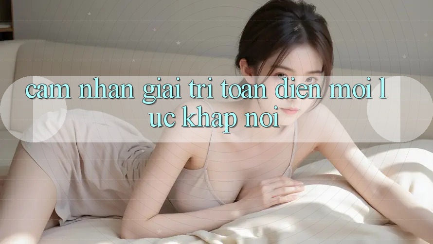 Cảm nhận Giải Trí Toàn Diện Mọi Lúc, Khắp nơi Cảm nhận Giải Trí Toàn Diện Mọi Lúc, Khắp nơi
