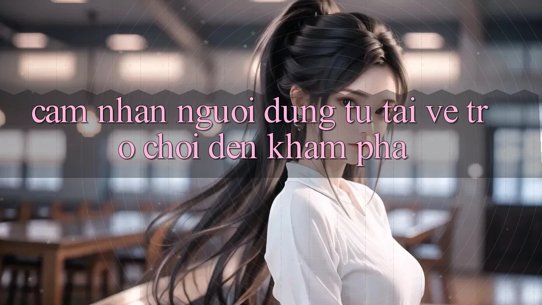 Cảm nhận Người Dùng: Từ “Tải về Trò chơi” Đến Khám Phá Cảm nhận Người Dùng: Từ “Tải về Trò chơi” Đến Khám Phá