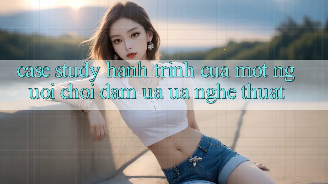 Case Study: Hành Trình Của Một Người Chơi Đam Ưa ưa Nghệ Thuật Case Study: Hành Trình Của Một Người Chơi Đam Ưa ưa Nghệ Thuật