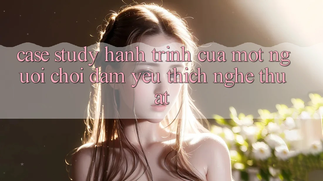 Case Study: Hành Trình Của Một Người Chơi Đam Yêu thích Nghệ Thuật Case Study: Hành Trình Của Một Người Chơi Đam Yêu thích Nghệ Thuật