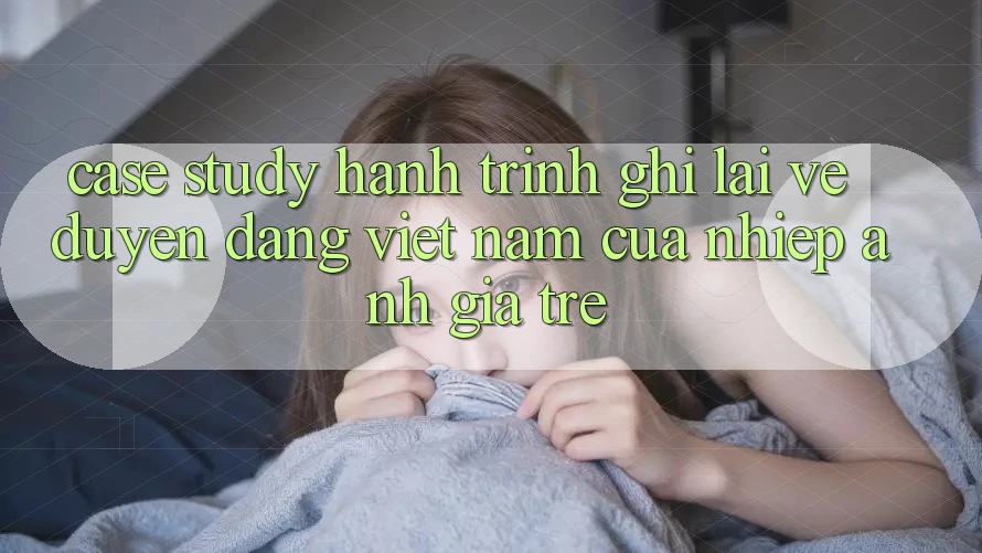Case Study: Hành Trình Ghi Lại Vẻ Duyên dáng Việt Nam Của Nhiếp Ảnh Gia Trẻ