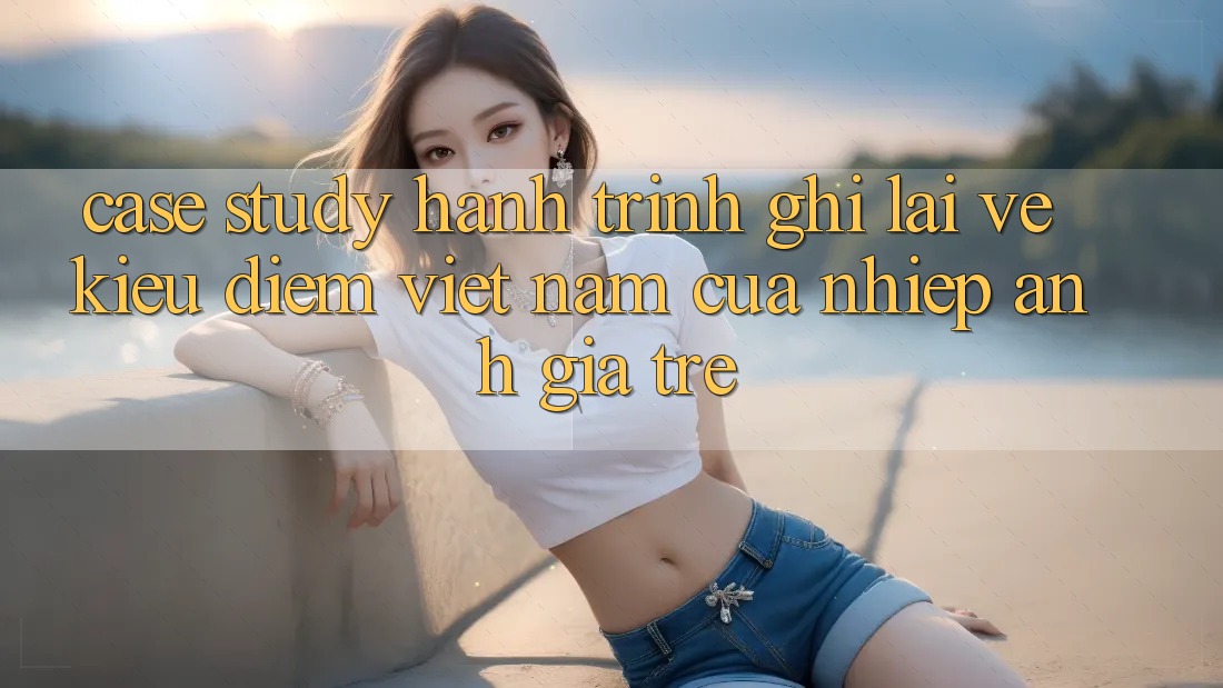 Case Study: Hành Trình Ghi Lại Vẻ Kiều diễm Việt Nam Của Nhiếp Ảnh Gia Trẻ Case Study: Hành Trình Ghi Lại Vẻ Kiều diễm Việt Nam Của Nhiếp Ảnh Gia Trẻ