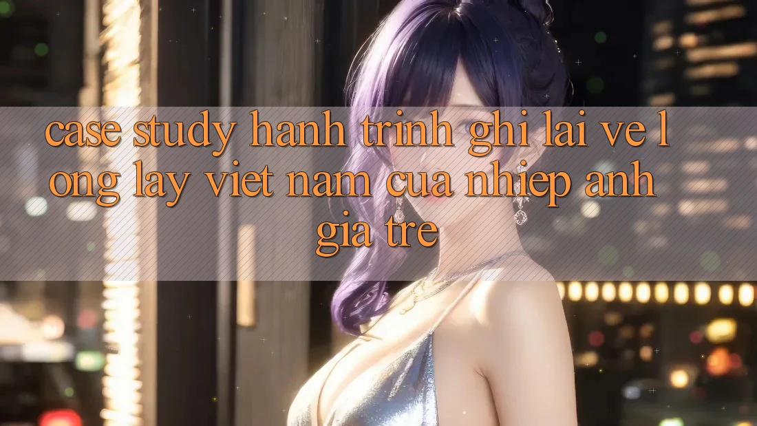 Case Study: Hành Trình Ghi Lại Vẻ Lộng lẫy Việt Nam Của Nhiếp Ảnh Gia Trẻ Case Study: Hành Trình Ghi Lại Vẻ Lộng lẫy Việt Nam Của Nhiếp Ảnh Gia Trẻ