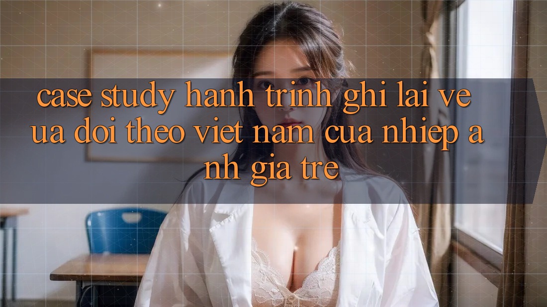 Case Study: Hành Trình Ghi Lại Vẻ Ưa dõi theo Việt Nam Của Nhiếp Ảnh Gia Trẻ Case Study: Hành Trình Ghi Lại Vẻ Ưa dõi theo Việt Nam Của Nhiếp Ảnh Gia Trẻ