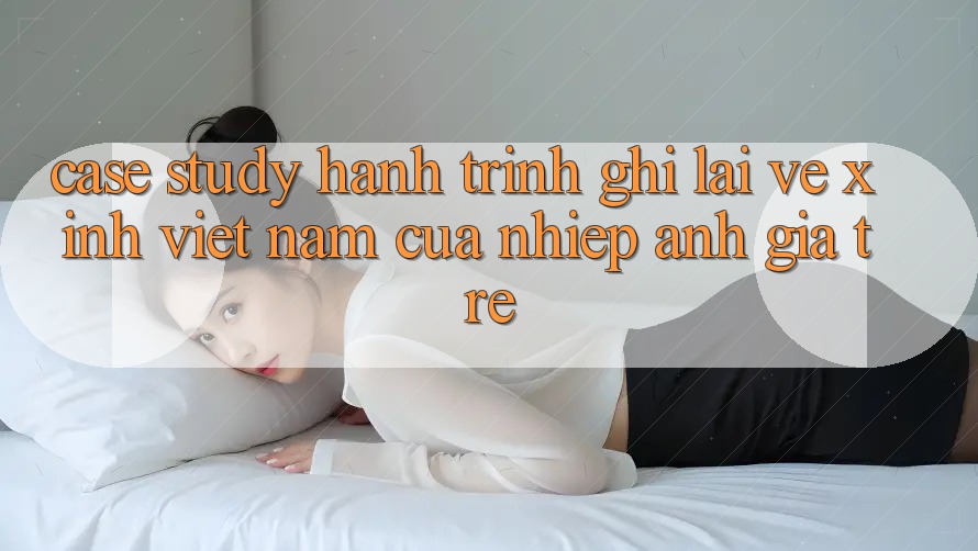 Case Study: Hành Trình Ghi Lại Vẻ Xinh Việt Nam Của Nhiếp Ảnh Gia Trẻ
