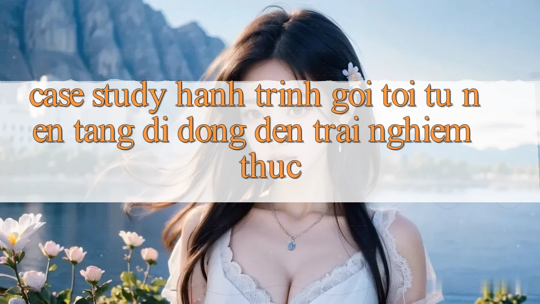Case Study: Hành Trình Gọi tới Từ Nền tảng di động Đến Trải nghiệm Thực Case Study: Hành Trình Gọi tới Từ Nền tảng di động Đến Trải nghiệm Thực