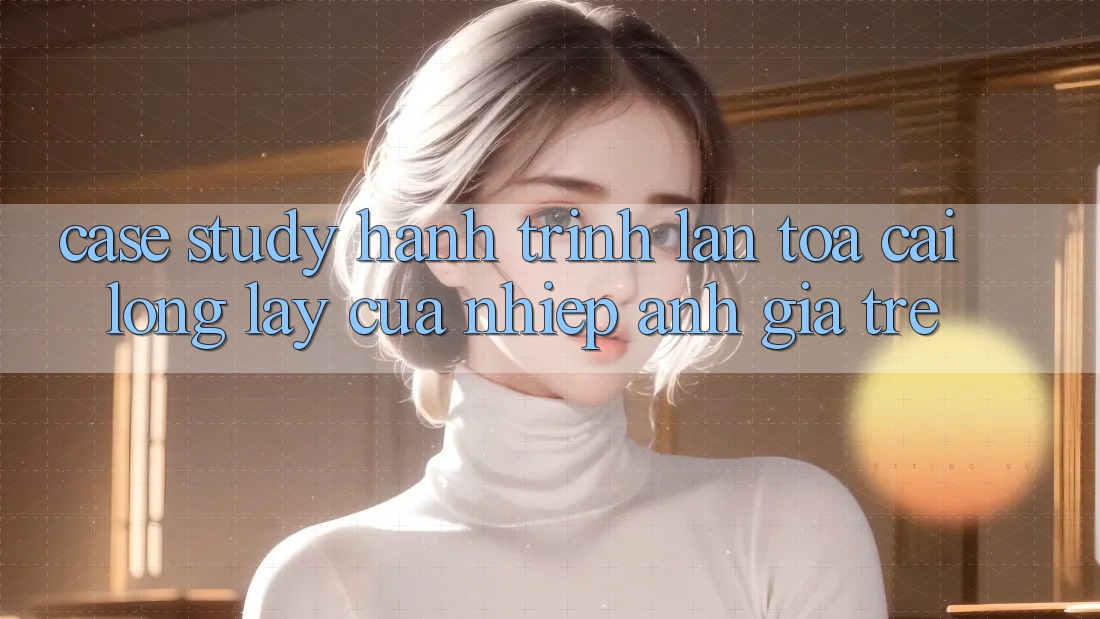 Case Study: Hành Trình Lan Tỏa Cái Lộng lẫy Của Nhiếp Ảnh Gia Trẻ Case Study: Hành Trình Lan Tỏa Cái Lộng lẫy Của Nhiếp Ảnh Gia Trẻ