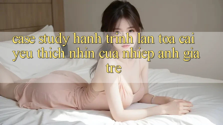 Case Study: Hành Trình Lan Tỏa Cái Yêu thích nhìn Của Nhiếp Ảnh Gia Trẻ Case Study: Hành Trình Lan Tỏa Cái Yêu thích nhìn Của Nhiếp Ảnh Gia Trẻ