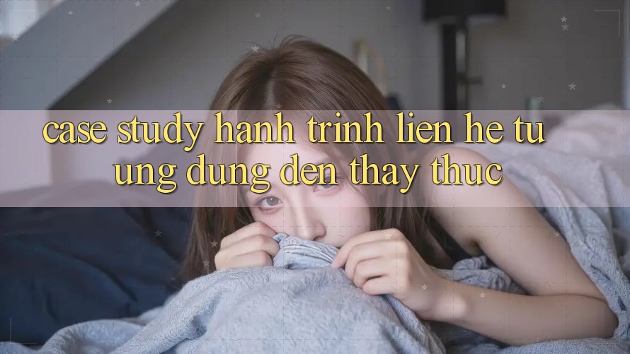 Case Study: Hành Trình Liên hệ Từ Ứng Dụng Đến Thấy Thực