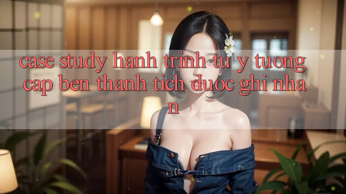 Case Study: Hành Trình Từ Ý Tưởng Cập bến Thành Tích Được Ghi Nhận Case Study: Hành Trình Từ Ý Tưởng Cập bến Thành Tích Được Ghi Nhận
