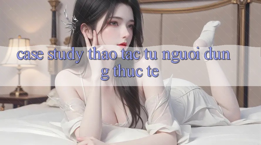 Case Study: Thao tác Từ Người Dùng Thực Tế Case Study: Thao tác Từ Người Dùng Thực Tế