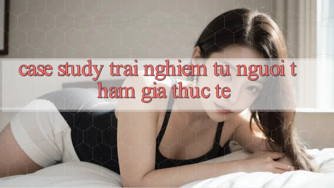 Case Study: Trải Nghiệm Từ Người tham gia Thực Tế Case Study: Trải Nghiệm Từ Người tham gia Thực Tế