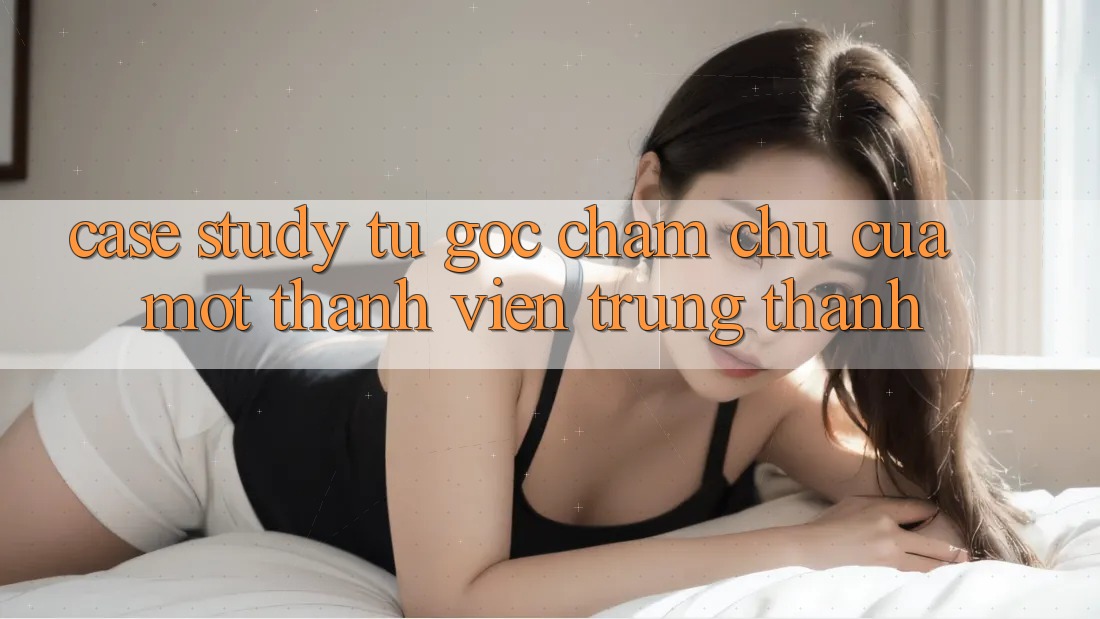 Case Study: Từ Góc Chăm chú Của Một Thành Viên Trung Thành Case Study: Từ Góc Chăm chú Của Một Thành Viên Trung Thành