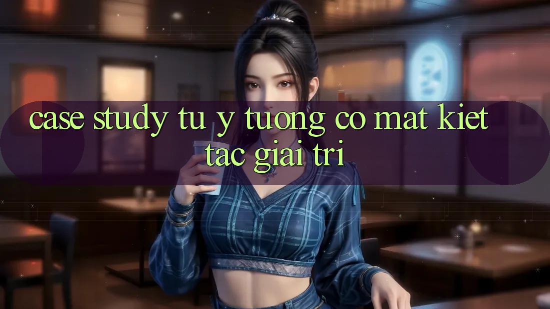 Case Study: Từ Ý Tưởng Có mặt Kiệt Tác Giải Trí Case Study: Từ Ý Tưởng Có mặt Kiệt Tác Giải Trí