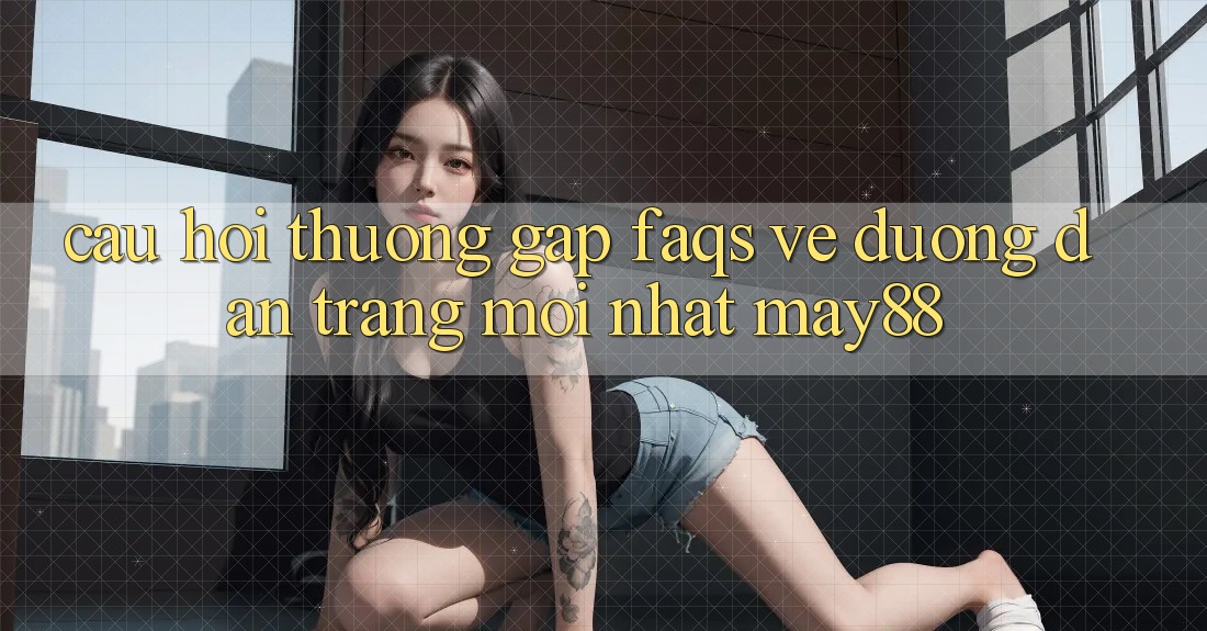 Câu Hỏi Thường Gặp (FAQs) Về Đường dẫn Trang Mới nhất May88 Câu Hỏi Thường Gặp (FAQs) Về Đường dẫn Trang Mới nhất May88