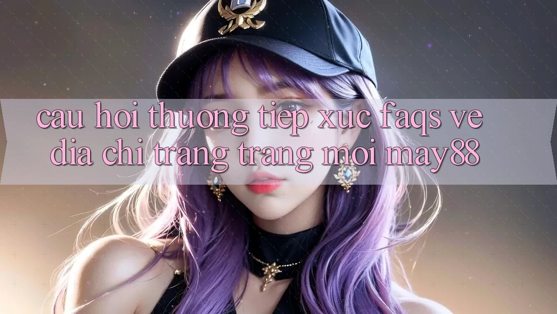 Câu Hỏi Thường Tiếp xúc (FAQs) Về Địa chỉ trang Trang Mới May88 Câu Hỏi Thường Tiếp xúc (FAQs) Về Địa chỉ trang Trang Mới May88
