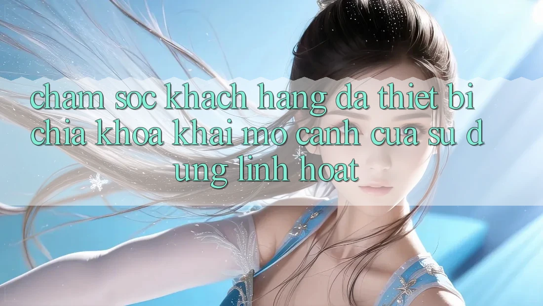 Chăm sóc khách hàng Đa Thiết Bị: Chìa Khóa Khai mở Cánh Cửa Sử dụng Linh Hoạt