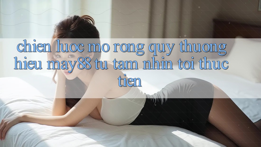 Chiến Lược Mở Rộng Quý thương Hiệu May88: Từ Tầm Nhìn Tới Thực Tiễn Chiến Lược Mở Rộng Quý thương Hiệu May88: Từ Tầm Nhìn Tới Thực Tiễn