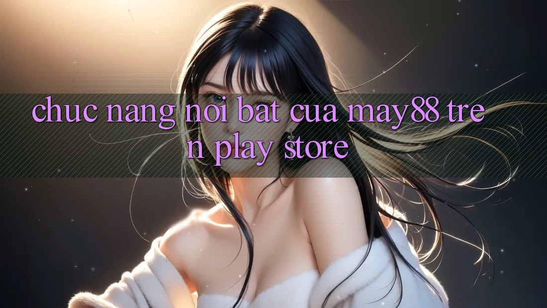 Chức năng nổi bật của May88 trên Play Store Chức năng nổi bật của May88 trên Play Store