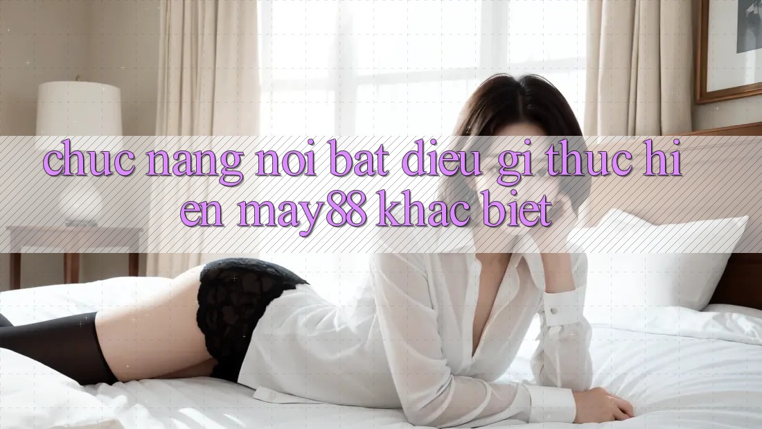 Chức năng nổi bật: Điều gì thực hiện may88 khác biệt? Chức năng nổi bật: Điều gì thực hiện may88 khác biệt?