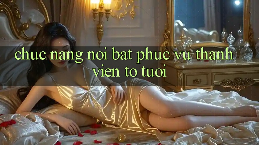 Chức năng nổi bật phục vụ thành viên to tuổi Chức năng nổi bật phục vụ thành viên to tuổi