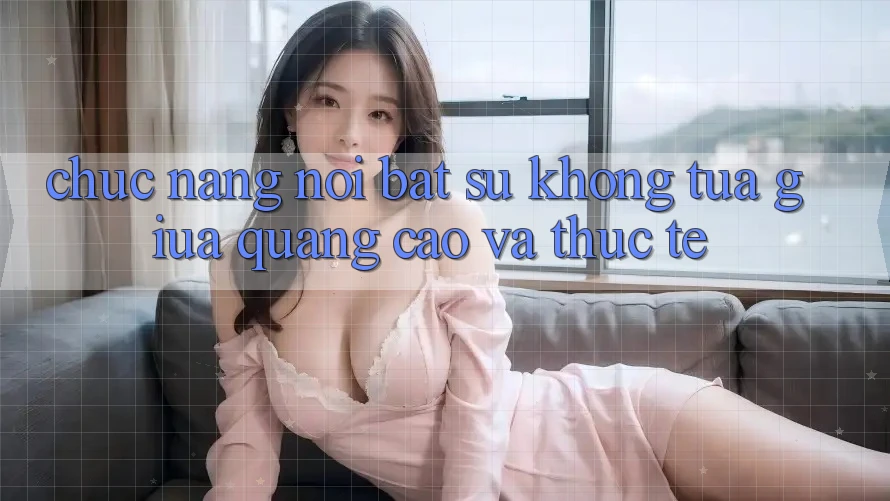 Chức năng nổi bật: Sự không tựa giữa quảng cáo và thực tế Chức năng nổi bật: Sự không tựa giữa quảng cáo và thực tế