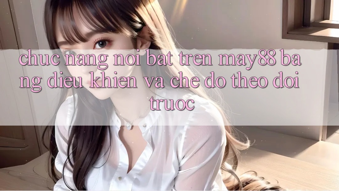 Chức năng nổi bật trên May88: bảng điều khiển và chế độ theo dõi trước