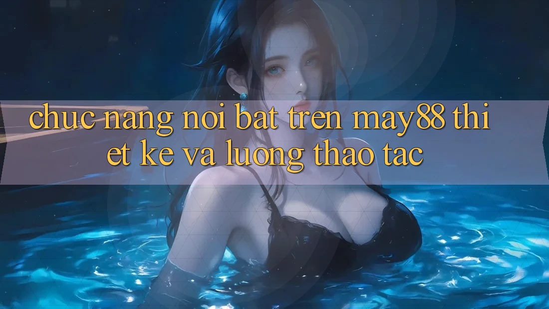Chức năng nổi bật trên may88: thiết kế và luồng thao tác Chức năng nổi bật trên may88: thiết kế và luồng thao tác