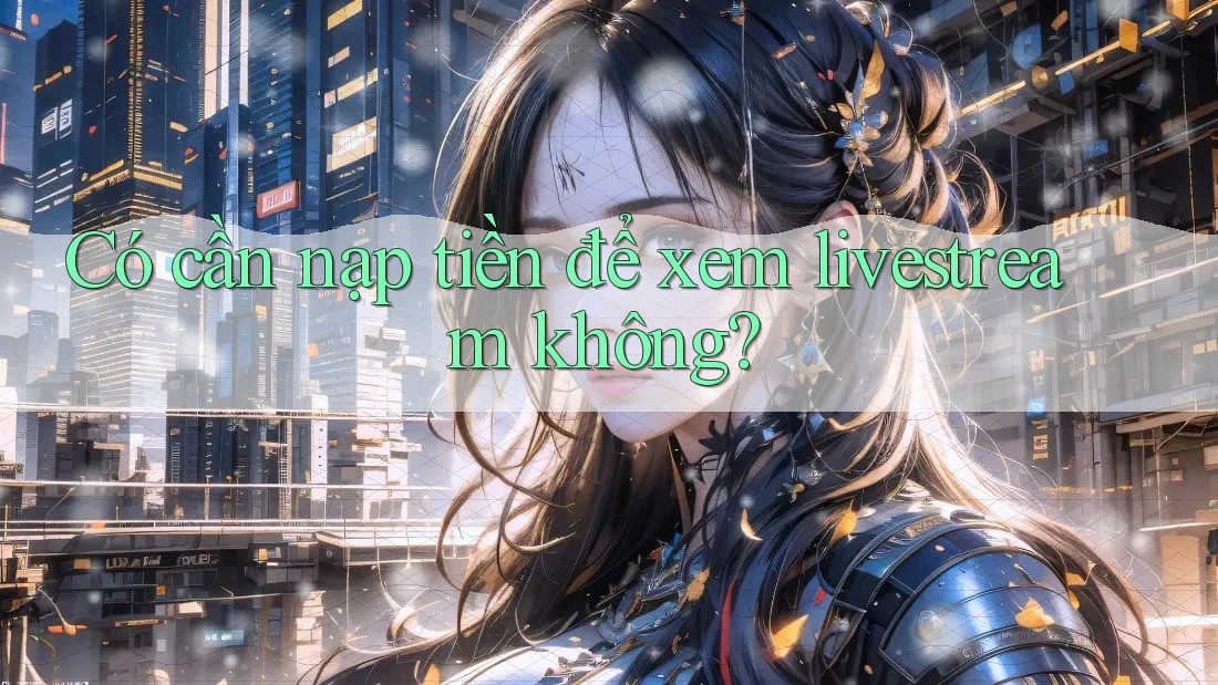 Có cần nạp tiền để xem livestream không? Có cần nạp tiền để xem livestream không?