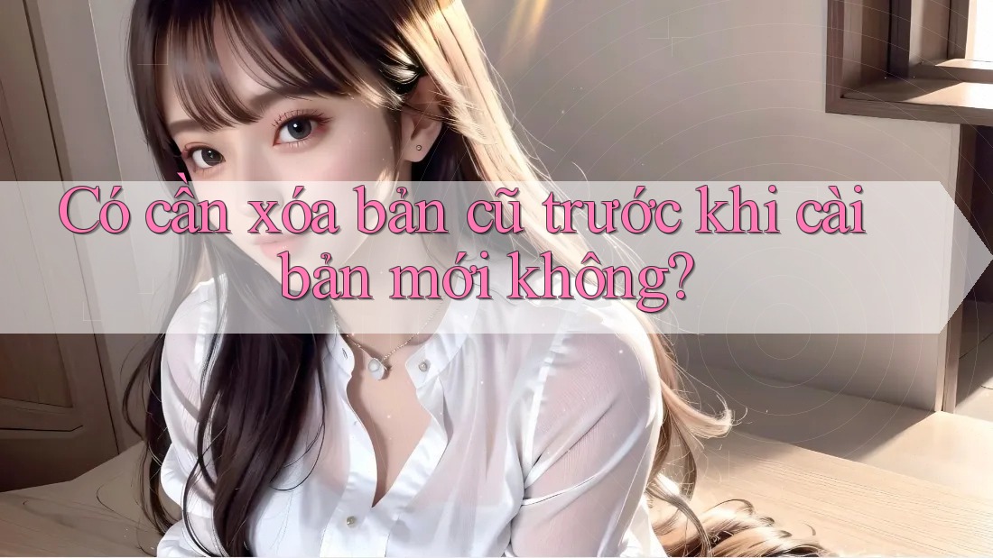Có cần xóa bản cũ trước khi cài bản mới không? Có cần xóa bản cũ trước khi cài bản mới không?