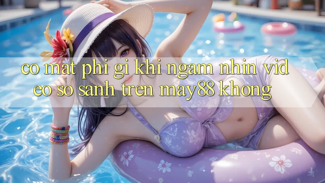 Có mất phí gì khi ngắm nhìn video so sánh trên may88 không? Có mất phí gì khi ngắm nhìn video so sánh trên may88 không?